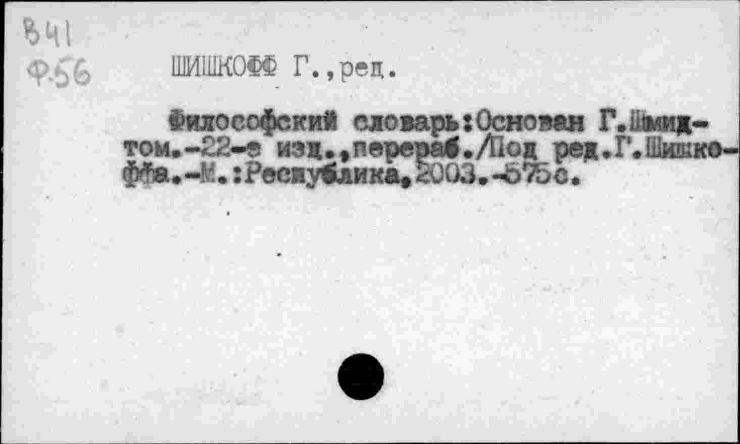 ﻿ШИШКОФФ Г.,рец.
Философский словарь:Основан Г. Шмид-том.-22-е изд.^перерад./Под ред.Г.Шиш; ф^а.-М. ;Рееиу4лика>5оОЗ.-675с.